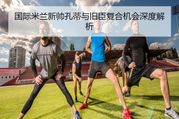国际米兰新帅孔蒂与旧臣复合机会深度解析